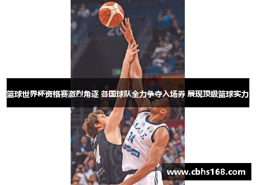 篮球世界杯资格赛激烈角逐 各国球队全力争夺入场券 展现顶级篮球实力