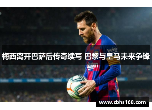 梅西离开巴萨后传奇续写 巴黎与皇马未来争锋