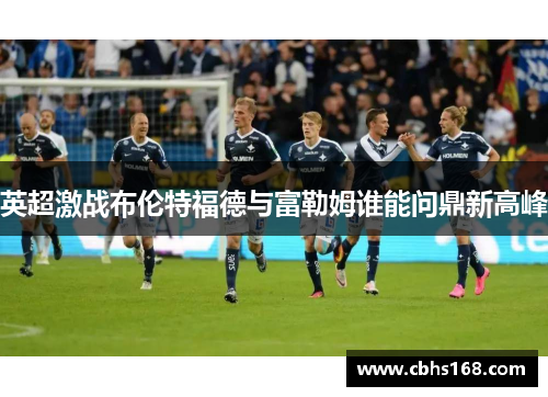 英超激战布伦特福德与富勒姆谁能问鼎新高峰